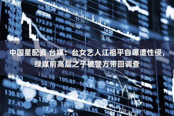 中国星配资 台媒：台女艺人江祖平自曝遭性侵，绿媒前高层之子被警方带回调查