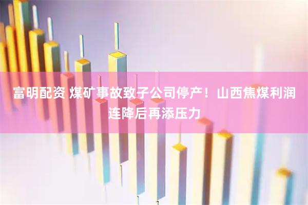 富明配资 煤矿事故致子公司停产！山西焦煤利润连降后再添压力
