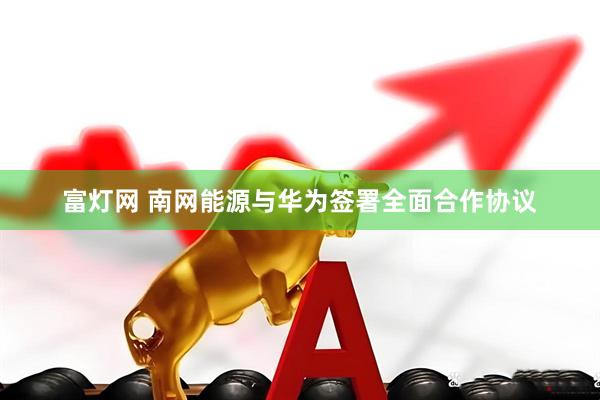 富灯网 南网能源与华为签署全面合作协议