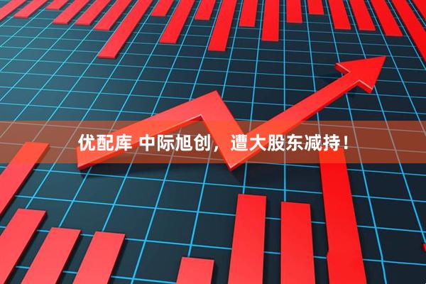 优配库 中际旭创，遭大股东减持！