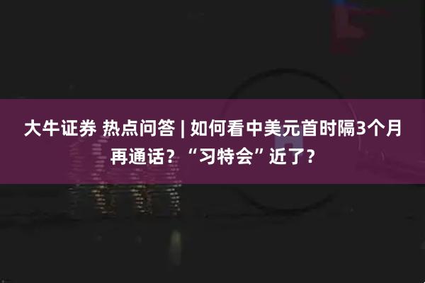 大牛证券 热点问答 | 如何看中美元首时隔3个月再通话？“习特会”近了？
