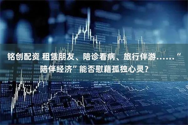 铭创配资 租赁朋友、陪诊看病、旅行伴游……“陪伴经济”能否慰藉孤独心灵？