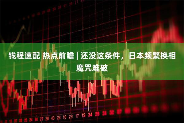 钱程速配 热点前瞻 | 还没这条件，日本频繁换相魔咒难破