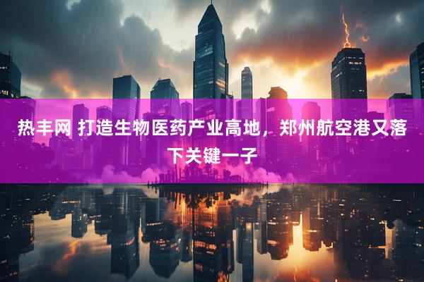 热丰网 打造生物医药产业高地，郑州航空港又落下关键一子