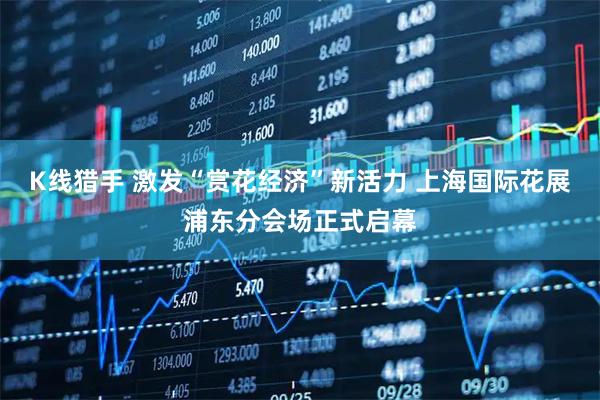 K线猎手 激发“赏花经济”新活力 上海国际花展浦东分会场正式启幕
