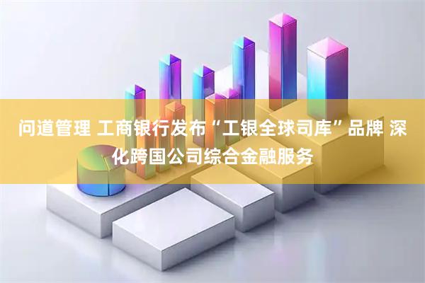 问道管理 工商银行发布“工银全球司库”品牌 深化跨国公司综合金融服务