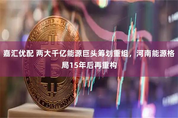 嘉汇优配 两大千亿能源巨头筹划重组，河南能源格局15年后再重构