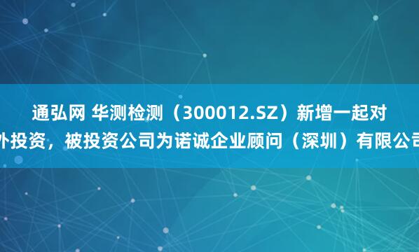 通弘网 华测检测（300012.SZ）新增一起对外投资，被投资公司为诺诚企业顾问（深圳）有限公司
