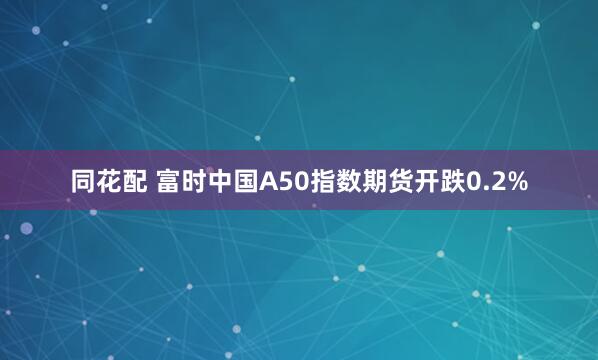 同花配 富时中国A50指数期货开跌0.2%