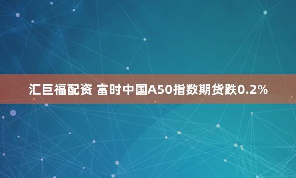 汇巨福配资 富时中国A50指数期货跌0.2%