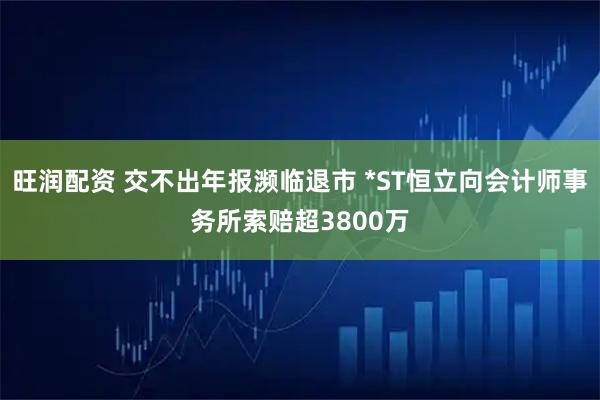 旺润配资 交不出年报濒临退市 *ST恒立向会计师事务所索赔超3800万
