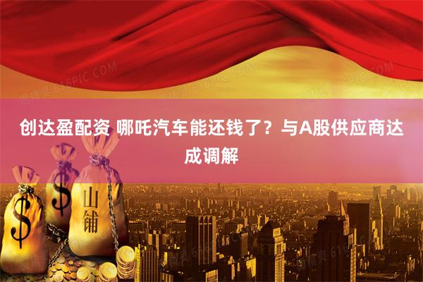 创达盈配资 哪吒汽车能还钱了？与A股供应商达成调解