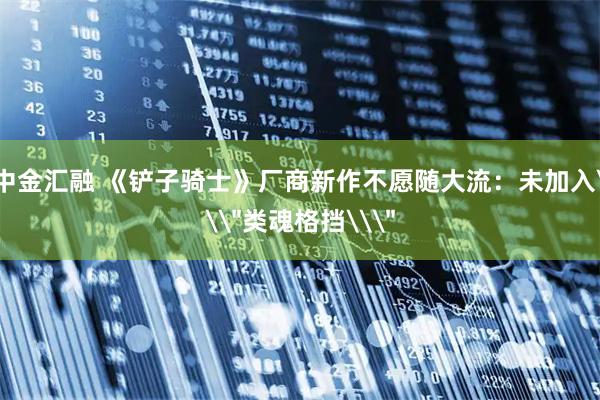 中金汇融 《铲子骑士》厂商新作不愿随大流：未加入\＂类魂格挡\＂