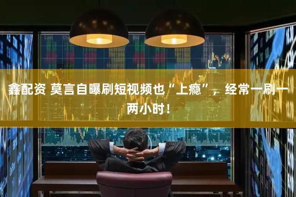 鑫配资 莫言自曝刷短视频也“上瘾”，经常一刷一两小时！