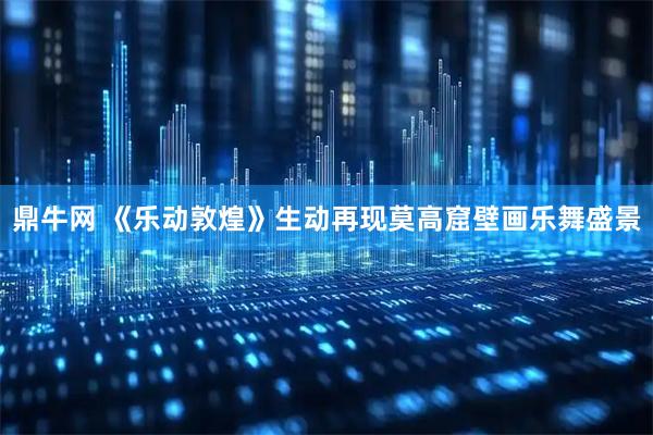 鼎牛网 《乐动敦煌》生动再现莫高窟壁画乐舞盛景