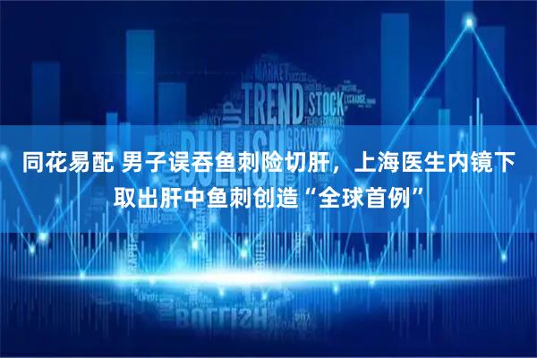 同花易配 男子误吞鱼刺险切肝，上海医生内镜下取出肝中鱼刺创造“全球首例”