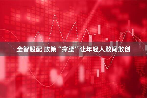 全智股配 政策“撑腰”让年轻人敢闯敢创