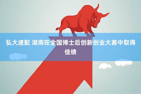 弘大速配 湖南在全国博士后创新创业大赛中取得佳绩