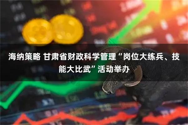 海纳策略 甘肃省财政科学管理“岗位大练兵、技能大比武”活动举办