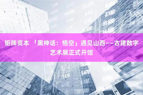 钜阵资本 「黑神话：悟空」遇见山西——古建数字艺术展正式开馆