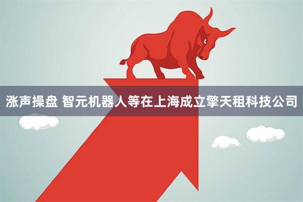 涨声操盘 智元机器人等在上海成立擎天租科技公司
