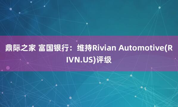 鼎际之家 富国银行：维持Rivian Automotive(RIVN.US)评级