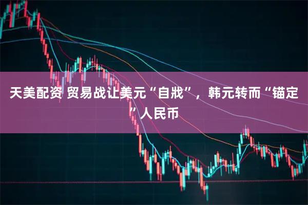 天美配资 贸易战让美元“自戕”，韩元转而“锚定”人民币