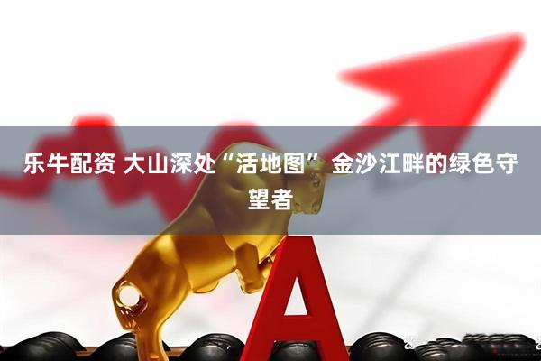 乐牛配资 大山深处“活地图” 金沙江畔的绿色守望者