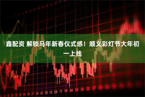 鑫配资 解锁马年新春仪式感！顺义彩灯节大年初一上线