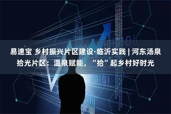 易速宝 乡村振兴片区建设·临沂实践 | 河东汤泉拾光片区：温泉赋能，“拾”起乡村好时光