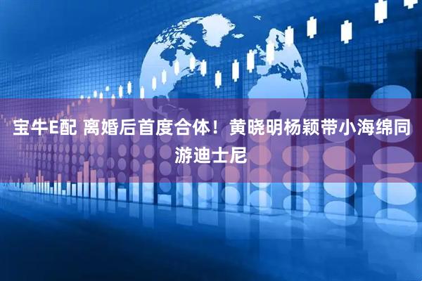 宝牛E配 离婚后首度合体！黄晓明杨颖带小海绵同游迪士尼
