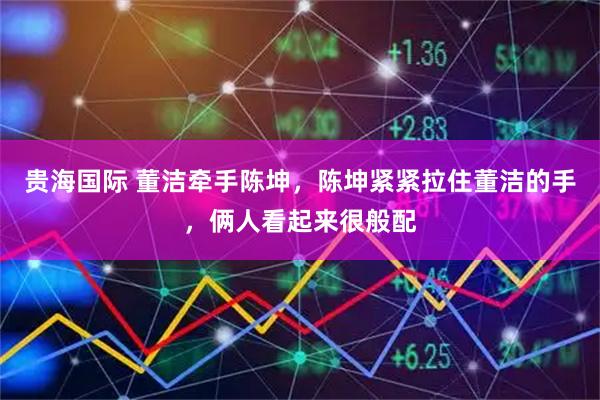 贵海国际 董洁牵手陈坤，陈坤紧紧拉住董洁的手，俩人看起来很般配