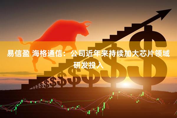易信盈 海格通信：公司近年来持续加大芯片领域研发投入