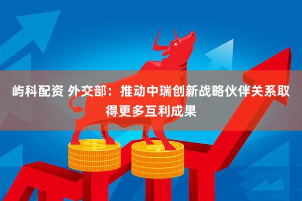 屿科配资 外交部：推动中瑞创新战略伙伴关系取得更多互利成果