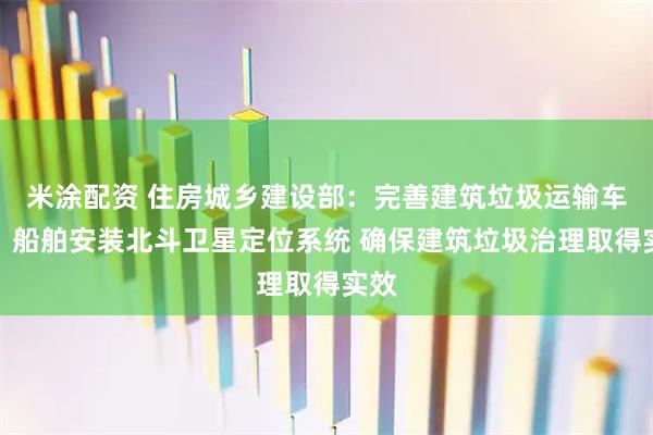 米涂配资 住房城乡建设部：完善建筑垃圾运输车辆、船舶安装北斗卫星定位系统 确保建筑垃圾治理取得实效