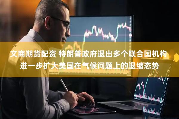 文商期货配资 特朗普政府退出多个联合国机构 进一步扩大美国在气候问题上的退缩态势
