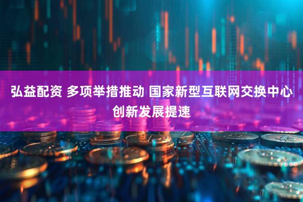 弘益配资 多项举措推动 国家新型互联网交换中心创新发展提速