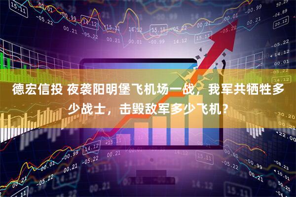 德宏信投 夜袭阳明堡飞机场一战，我军共牺牲多少战士，击毁敌军多少飞机？