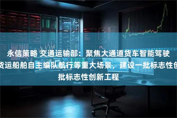 永信策略 交通运输部：聚焦大通道货车智能驾驶、内河货运船舶自主编队航行等重大场景，建设一批标志性创新工程