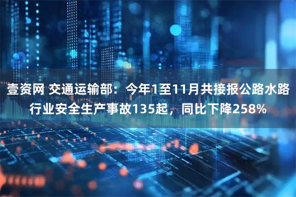 壹资网 交通运输部：今年1至11月共接报公路水路行业安全生产事故135起，同比下降258%