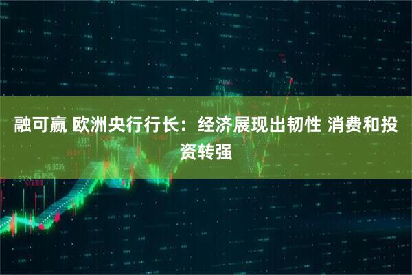 融可赢 欧洲央行行长：经济展现出韧性 消费和投资转强