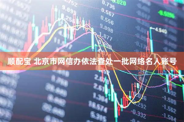 顺配宝 北京市网信办依法查处一批网络名人账号