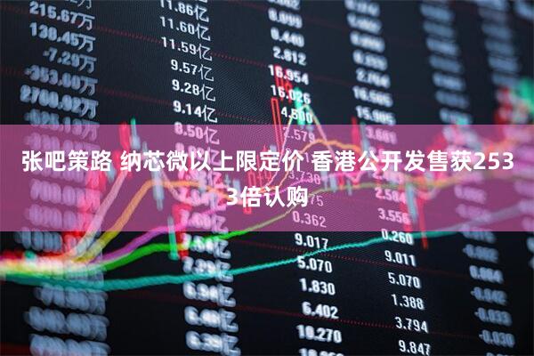 张吧策路 纳芯微以上限定价 香港公开发售获2533倍认购