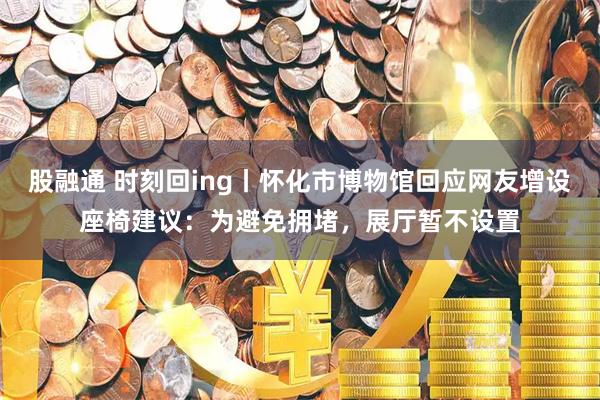 股融通 时刻回ing丨怀化市博物馆回应网友增设座椅建议：为避免拥堵，展厅暂不设置