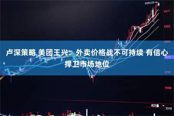 卢深策略 美团王兴：外卖价格战不可持续 有信心捍卫市场地位