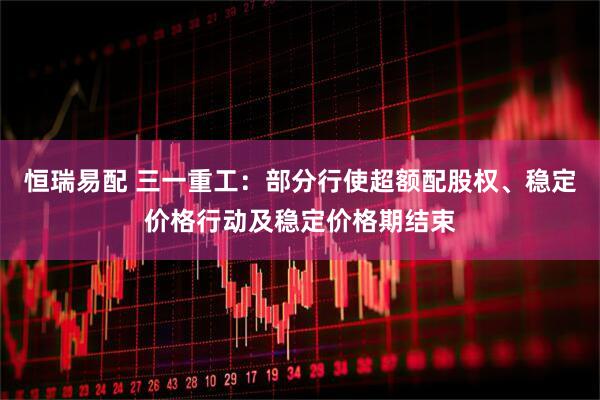 恒瑞易配 三一重工：部分行使超额配股权、稳定价格行动及稳定价格期结束