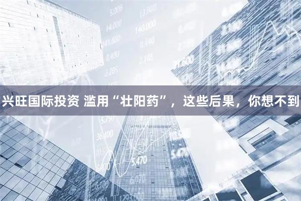 兴旺国际投资 滥用“壮阳药”，这些后果，你想不到