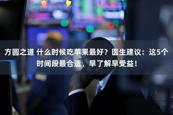 方圆之道 什么时候吃苹果最好？医生建议：这5个时间段最合适，早了解早受益！
