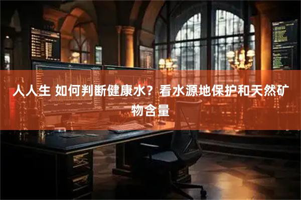 人人生 如何判断健康水？看水源地保护和天然矿物含量