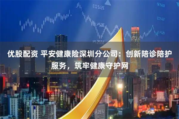 优股配资 平安健康险深圳分公司：创新陪诊陪护服务，筑牢健康守护网